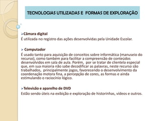 TECNOLOGIAS UTILIZADAS E FORMAS DE EXPLORAÇÃO



Câmara digital
É utilizada no registro das ações desenvolvidas pela Unidade Escolar.

 Computador
É usado tanto para aquisição de conceitos sobre informática (manuseio do
recurso), como também para facilitar a compreensão de conteúdos
desenvolvidos em sala de aula. Porém, por se tratar de clientela especial
que, em sua maioria não sabe decodificar as palavras, neste recurso são
trabalhados, principalmente jogos, favorecendo o desenvolvimento da
coordenação motora fina, a percepção de cores, as formas e ainda
estimulando o raciocínio lógico.

Televisão e aparelho de DVD
Estão sendo úteis na exibição e exploração de historinhas, vídeos e outros.
 