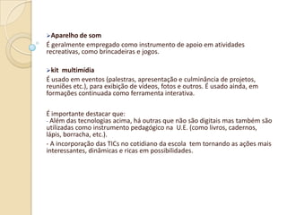 Aparelho de som
É geralmente empregado como instrumento de apoio em atividades
recreativas, como brincadeiras e jogos.

kit multimídia
É usado em eventos (palestras, apresentação e culminância de projetos,
reuniões etc.), para exibição de vídeos, fotos e outros. É usado ainda, em
formações continuada como ferramenta interativa.

É importante destacar que:
- Além das tecnologias acima, há outras que não são digitais mas também são
utilizadas como instrumento pedagógico na U.E. (como livros, cadernos,
lápis, borracha, etc.).
- A incorporação das TICs no cotidiano da escola tem tornando as ações mais
interessantes, dinâmicas e ricas em possibilidades.
 