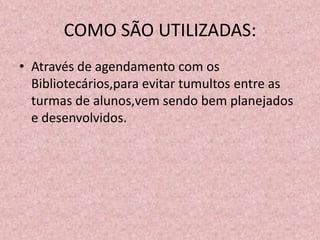 COMO SÃO UTILIZADAS:
• Através de agendamento com os
  Bibliotecários,para evitar tumultos entre as
  turmas de alunos,vem sendo bem planejados
  e desenvolvidos.
 