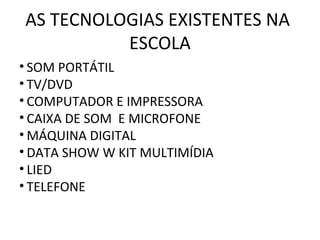 AS TECNOLOGIAS EXISTENTES NA
          ESCOLA
• SOM PORTÁTIL
• TV/DVD
• COMPUTADOR E IMPRESSORA
• CAIXA DE SOM E MICROFONE
• MÁQUINA DIGITAL
• DATA SHOW W KIT MULTIMÍDIA
• LIED
• TELEFONE
 