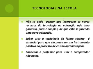 TECNOLOGIAS NA ESCOLA


   Não se pode pensar que incorporar os novos
    recursos da tecnologia na educação seja uma
    garantia, pura e simples, de que está se fazendo
    uma nova educação.
   Saber usar a tecnologia da forma correta é
    essencial para que ela possa ser um instrumento
    positivo no processo de ensino aprendizagem.
   Capacitar o professor para usar o computador
    não basta.

             PALMARES
             MAIO – 2012
 