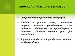 EDUCAÇÃO PÚBLICA E TECNOLOGIA


   Computador como ferramenta pedagógica.
   Ensinar a preparar aulas, desenvolver
    projetos,   elaborar   planejamentos, criar
    ambientes colaborativos de aprendizagem e
    manipular softwares voltados para fins
    educacionais.
   A grande e maior tecnologia da escola continua
    sendo o professor.


             PALMARES
             MAIO – 2012
 