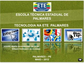 ESCOLA TÉCNICA ESTADUAL DE
                   PALMARES

          TECNOLOGIA NA ETE PALMARES




EQUIPE: MARIA AUXILIADORA DA SILVA
        SÉRGIO FRANCISCO DE OLIVEIRA


                            PALMARES – PE
                              MAIO – 2012
 