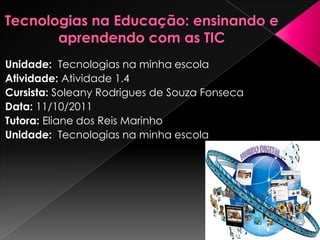 Unidade: Tecnologias na minha escola
Atividade: Atividade 1.4
Cursista: Soleany Rodrigues de Souza Fonseca
Data: 11/10/2011
Tutora: Eliane dos Reis Marinho
Unidade: Tecnologias na minha escola