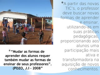 *A partir das novas
                                   TIC’s, o professor
                                 deve buscar novas
                                formas de aprender
                                            e ensinar,
                                    utilizando-as em
                                        suas práticas
                                        pedagógicas,
                                proporcionando aos
                                          alunos uma
  * “Mudar as formas de           participação mais
 aprender dos alunos requer                    ativa e
também mudar as formas de        transformadora na
ensinar de seus professores”.    aquisição de novos
     (POZO, J.I – 2008”              conhecimentos.
 
