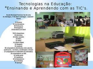 Tecnologias na Educação:
   *Ensinando e Aprendendo com as TIC’s.
      Escola Municipal Francisco Vaz de Lima
Av. Interlagos, nº 541 Bairro Interlagos – Cascavel –
                        Paraná

                    01 Diretora
                03 Coordenadoras
                  36 Professores
                  06 Estagiários
              19 Servidores em Geral

              TICS’s disponíveis:
                 22 televisões
               20 vídeo cassetes
                    10 DVD’s
                    10 rádios
               01 câmera digital
                  01 filmadora
                  01 notebook
  08 computadores (distribuídos entre sala dos
 professores, secretaria, coordenação e direção
 27 computadores no laboratório de informática
           03 computadores no AEE
                01 cartão ponto
                 02 copiadoras
               02 retroprojetores
                03 multimídias
                  01 spinlight
 