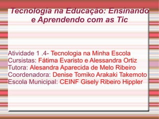 Tecnologia na Educação: Ensinando 
e Aprendendo com as Tic 
Atividade 1 .4- Tecnologia na Minha Escola 
Cursistas: Fátima Evaristo e Alessandra Ortiz 
Tutora: Alesandra Aparecida de Melo Ribeiro 
Coordenadora: Denise Tomiko Arakaki Takemoto 
Escola Municipal: CEINF Gisely Ribeiro Hippler 
 