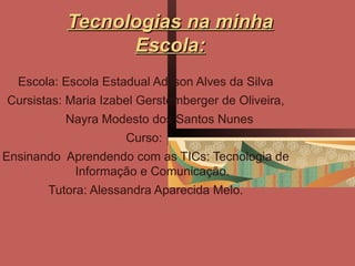 Tecnologias na minha
                Escola:
  Escola: Escola Estadual Adilson Alves da Silva
Cursistas: Maria Izabel Gerstemberger de Oliveira,
          Nayra Modesto dos Santos Nunes
                     Curso:
Ensinando Aprendendo com as TICs: Tecnologia de
           Informação e Comunicação.
       Tutora: Alessandra Aparecida Melo.
 