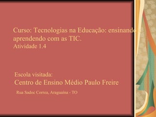 Escola visitada: Centro de Ensino Médio Paulo Freire   Rua Sadoc Correa, Araguaína - TO Curso: Tecnologias na Educação: ensinando e aprendendo com as TIC. Atividade 1.4 
