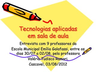 Tecnologias aplicadas
em sala de aula
Entrevista com 9 professores da
Escola Municipal Emília Galafassi, entre os
dias 30/07 a 02/08, pela professora
Valéria Tudisco Ramari.
Cascavel, 03/08/2012
