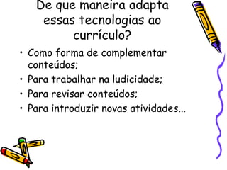 De que maneira adapta
essas tecnologias ao
currículo?
• Como forma de complementar
conteúdos;
• Para trabalhar na ludicidade;
• Para revisar conteúdos;
• Para introduzir novas atividades...