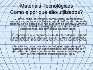 Materiais Tecnológicos Como e por que são utilizados? Tv, DVD, rádio, microfone, computador, mimeógrafo, impressora, copiadora, câmera digital, enfim, são recursos disponíveis na escola que nos auxiliam no desenvolvimento do nosso trabalho pedagógico, para uma melhor compreensão dos conteúdos apresentados. É importante que façamos o uso das tecnologias, visando o enriquecimento intelectual, social, cultural e tecnológico dos aprendizes, levando-os a construção do conhecimento. Para tanto, cada uma das tecnologias, seja ela qual for, carrega suas próprias especificidades que poderão ser utilizadas de forma complementar entre si ou integradas com outros recursos tecnológicos ou não.