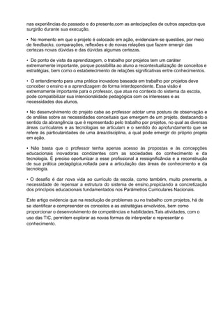 nas experiências do passado e do presente,com as antecipações de outros aspectos que
surgirão durante sua execução.

• No momento em que o projeto é colocado em ação, evidenciam-se questões, por meio
de feedbacks, comparações, reflexões e de novas relações que fazem emergir das
certezas novas dúvidas e das dúvidas algumas certezas.

• Do ponto de vista da aprendizagem, o trabalho por projetos tem um caráter
extremamente importante, porque possibilita ao aluno a recontextualização de conceitos e
estratégias, bem como o estabelecimento de relações significativas entre conhecimentos.

• O entendimento para uma prática inovadora baseada em trabalho por projetos deve
conceber o ensino e a aprendizagem de forma interdependente. Essa visão é
extremamente importante para o professor, que atua no contexto do sistema da escola,
pode compatibilizar sua intencionalidade pedagógica com os interesses e as
necessidades dos alunos.

• No desenvolvimento do projeto cabe ao professor adotar uma postura de observação e
de análise sobre as necessidades conceituais que emergem de um projeto, destacando o
sentido da abrangência que é representado pelo trabalho por projetos, no qual as diversas
áreas curriculares e as tecnologias se articulam e o sentido do aprofundamento que se
refere às particularidades de uma área/disciplina, a qual pode emergir do próprio projeto
em ação.

• Não basta que o professor tenha apenas acesso às propostas e às concepções
educacionais inovadoras condizentes com as sociedades do conhecimento e da
tecnologia. É preciso oportunizar a esse profissional a ressignificância e a reconstrução
de sua prática pedagógica,voltada para a articulação das áreas de conhecimento e da
tecnologia.

• O desafio é dar nova vida ao currículo da escola, como também, muito premente, a
necessidade de repensar a estrutura do sistema de ensino,propiciando a concretização
dos princípios educacionais fundamentados nos Parâmetros Curriculares Nacionais.

Este artigo evidencia que na resolução de problemas ou no trabalho com projetos, há de
se identificar e compreender os conceitos e as estratégias envolvidos, bem como
proporcionar o desenvolvimento de competências e habilidades.Tais atividades, com o
uso das TIC, permitem explorar as novas formas de interpretar e representar o
conhecimento.
 