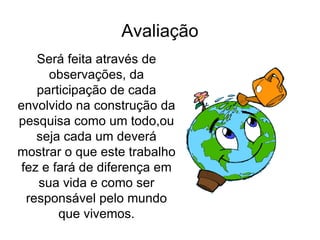 Avaliação Será feita através de observações, da participação de cada envolvido na construção da pesquisa como um todo,ou seja cada um deverá mostrar o que este trabalho fez e fará de diferença em sua vida e como ser responsável pelo mundo que vivemos. 