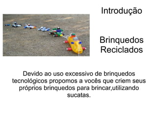 Introdução Brinquedos Reciclados Devido ao uso excessivo de brinquedos tecnológicos propomos a vocês que criem seus próprios brinquedos para brincar,utilizando sucatas. 