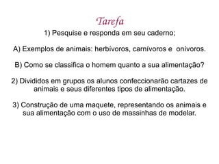 Tarefa 1) Pesquise e responda em seu caderno; A) Exemplos de animais: herbívoros, carnívoros e  onívoros. B) Como se classifica o homem quanto a sua alimentação? 2) Divididos em grupos os alunos confeccionarão cartazes de animais e seus diferentes tipos de alimentação. 3) Construção de uma maquete, representando os animais e sua alimentação com o uso de massinhas de modelar. 