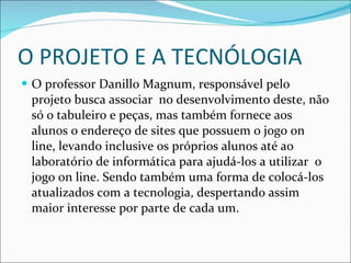 O PROJETO E A TECNÓLOGIA O professor Danillo Magnum, responsável pelo projeto busca associar  no desenvolvimento deste, não só o tabuleiro e peças, mas também fornece aos alunos o endereço de sites que possuem o jogo on line, levando inclusive os próprios alunos até ao laboratório de informática para ajudá-los a utilizar  o jogo on line. Sendo também uma forma de colocá-los atualizados com a tecnologia, despertando assim maior interesse por parte de cada um. 
