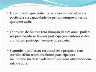 É um projeto que trabalha  o raciocínio do aluno, a paciência e a capacidade de pensar sempre antes de qualquer ação. O projeto de Xadrez terá duração de um ano e poderá ser prorrogado se houver participação e interesse dos alunos em participar sempre do projeto. Segundo  o professor responsável a proposta tem surtido efeito tendo os alunos participantes melhorado no desenvolvimento de suas atividades em sala de aula. 