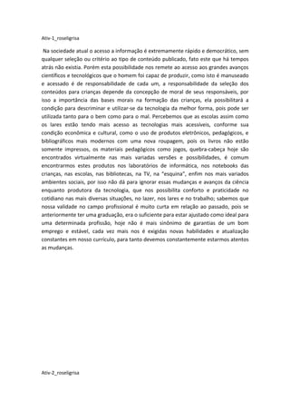 Ativ-1_roseligrisa

 Na sociedade atual o acesso a informação é extremamente rápido e democrático, sem
qualquer seleção ou critério ao tipo de conteúdo publicado, fato este que há tempos
atrás não existia. Porém esta possibilidade nos remete ao acesso aos grandes avanços
científicos e tecnológicos que o homem foi capaz de produzir, como isto é manuseado
e acessado é de responsabilidade de cada um, a responsabilidade da seleção dos
conteúdos para crianças depende da concepção de moral de seus responsáveis, por
isso a importância das bases morais na formação das crianças, ela possibilitará a
condição para descriminar e utilizar-se da tecnologia da melhor forma, pois pode ser
utilizada tanto para o bem como para o mal. Percebemos que as escolas assim como
os lares estão tendo mais acesso as tecnologias mais acessíveis, conforme sua
condição econômica e cultural, como o uso de produtos eletrônicos, pedagógicos, e
bibliográficos mais modernos com uma nova roupagem, pois os livros não estão
somente impressos, os materiais pedagógicos como jogos, quebra-cabeça hoje são
encontrados virtualmente nas mais variadas versões e possibilidades, é comum
encontrarmos estes produtos nos laboratórios de informática, nos notebooks das
crianças, nas escolas, nas bibliotecas, na TV, na “esquina”, enfim nos mais variados
ambientes sociais, por isso não dá para ignorar essas mudanças e avanços da ciência
enquanto produtora da tecnologia, que nos possibilita conforto e praticidade no
cotidiano nas mais diversas situações, no lazer, nos lares e no trabalho; sabemos que
nossa validade no campo profissional é muito curta em relação ao passado, pois se
anteriormente ter uma graduação, era o suficiente para estar ajustado como ideal para
uma determinada profissão, hoje não é mais sinônimo de garantias de um bom
emprego e estável, cada vez mais nos é exigidas novas habilidades e atualização
constantes em nosso currículo, para tanto devemos constantemente estarmos atentos
as mudanças.




Ativ-2_roseligrisa
 