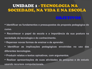 UNIDADE 1 - TECNOLOGIA NA
   SOCIEDADE, NA VIDA E NA ESCOLA
                                           OBJETIVOS
 Identificar os fundamentos e pressupostos da proposta pedagógica do
curso.
 Reconhecer o papel da escola e a importância da sua postura na
sociedade da tecnologia e do conhecimento.
 Repensar novas formas de ensinar e de aprender.
 Identificar as implicações pedagógicas envolvidas no uso das
diferentes tecnologias.
 Produzir relatos e textos opinativos, com argumentos.
 Realizar apresentações de suas atividades de pesquisa e de estudo
usando recursos computacionais.
 