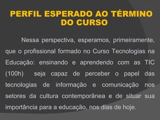 PERFIL ESPERADO AO TÉRMINO
           DO CURSO

     Nessa perspectiva, esperamos, primeiramente,
que o profissional formado no Curso Tecnologias na
Educação: ensinando e aprendendo com as TIC
(100h)    seja capaz de perceber o papel das
tecnologias de informação e comunicação nos
setores da cultura contemporânea e de situar sua
importância para a educação, nos dias de hoje.
 