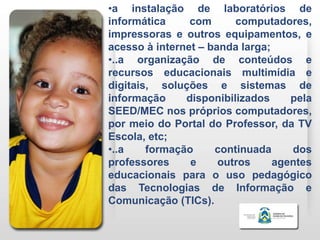 •a instalação de laboratórios de
informática     com      computadores,
impressoras e outros equipamentos, e
acesso à internet – banda larga;
•..a organização de conteúdos e
recursos educacionais multimídia e
digitais, soluções e sistemas de
informação     disponibilizados     pela
SEED/MEC nos próprios computadores,
por meio do Portal do Professor, da TV
Escola, etc;
•..a    formação     continuada     dos
professores     e     outros     agentes
educacionais para o uso pedagógico
das Tecnologias de Informação e
Comunicação (TICs).
 