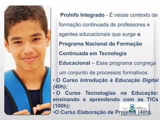 ProInfo Integrado - É nesse contexto de
  formação continuada de professores e
  agentes educacionais que surge o
  Programa Nacional de Formação
  Continuada em Tecnologia
  Educacional – Esse programa congrega
   um conjunto de processos formativos:
• O Curso Introdução à Educação Digital
(40h);
• O Curso Tecnologias na Educação:
ensinando e aprendendo com as TICs
(100h);
•O Curso Elaboração de Projetos (40h).
 