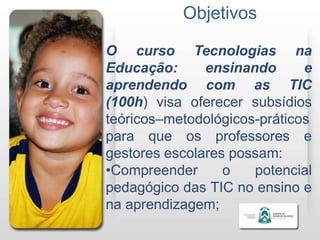 Objetivos

O curso Tecnologias na
Educação:      ensinando      e
aprendendo com as TIC
(100h) visa oferecer subsídios
teóricos–metodológicos-práticos
para que os professores e
gestores escolares possam:
•Compreender      o   potencial
pedagógico das TIC no ensino e
na aprendizagem;
 