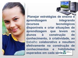 Planejar estratégias de ensino e
aprendizagem           integrando
recursos             tecnológicos
disponíveis e criar situações de
aprendizagem que levem os
alunos     à    construção     de
conhecimento, à criatividade, ao
trabalho colaborativo e resultem
efetivamente na construção de
conhecimentos e habilidades
esperados em cada série;
 