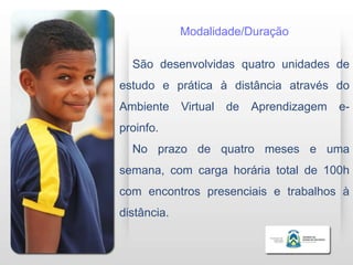 Modalidade/Duração

  São desenvolvidas quatro unidades de
estudo e prática à distância através do
Ambiente     Virtual   de   Aprendizagem   e-
proinfo.
  No prazo de quatro meses e uma
semana, com carga horária total de 100h
com encontros presenciais e trabalhos à
distância.
 