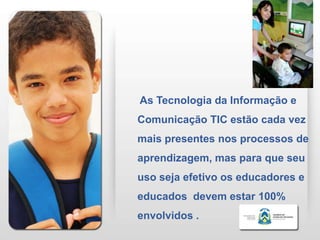 As Tecnologia da Informação e
Comunicação TIC estão cada vez
mais presentes nos processos de
aprendizagem, mas para que seu
uso seja efetivo os educadores e
educados devem estar 100%
envolvidos .
 