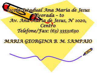 Escola Estadual Ana Maria de Jesus
           Alvorada – to
 Av. Ana Maria de Jesus, N° 1020,
               Centro
     Telefone/Fax: (63) 33531630

MARIA GEORGINA B. M. SAMPAIO
 