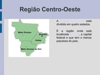Região Centro-Oeste A  Região Centro-Oeste está dividida em quatro estados. É a região onde está localizada  Brasília , a capital federal e que tem o menos populosa do país. 