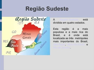 Região Sudeste A  Região Sudeste  está dividida em quatro estados. Esta região é a mais populosa e a mais rica do Brasil, e é onde está localizada as três  metrópoles mais importantes do Brasil,  São Paulo ,   Belo Horizonte  e  Rio de Janeiro . 
