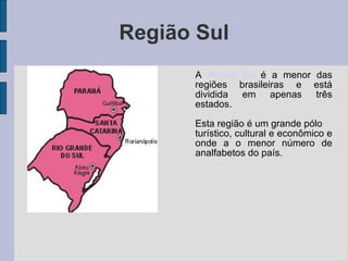 Região Sul A  Região Sul  é a menor das regiões brasileiras e está dividida em apenas três estados. Esta região é um grande pólo turístico, cultural e econômico e onde a o menor número de analfabetos do país. 