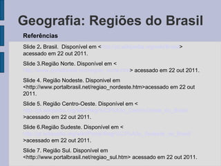 Geografia: Regiões do Brasil Referências Slide 2 .  Brasil.  Disponível em < http://pt.wikipedia.org/wiki/Brasil > acessado em 22 out 2011. Slide 3.Região Norte. Disponível em < http://www.portalbrasil.net/regiao_norte.htm > acessado em 22 out 2011. Slide 4. Região Nodeste. Disponivel em <http://www.portalbrasil.net/regiao_nordeste.htm>acessado em 22 out 2011. Slide 5. Região Centro-Oeste. Disponível em < http://pt.wikipedia.org/wiki/Regi%C3%A3o_Centro-Oeste_do_Brasil >acessado em 22 out 2011. Slide 6.Região Sudeste. Disponível em < http://pt.wikipedia.org/wiki/Portal:Regi%C3%A3o_Sudeste_do_Brasil >acessado em 22 out 2011.  Slide 7. Região Sul. Disponível em <http://www.portalbrasil.net/regiao_sul.htm> acessado em 22 out 2011.  