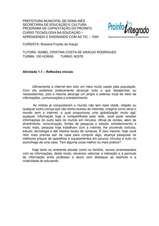 PREFEITURA MUNICIPAL DE DONA INÊS
SECRETARIA DE EDUCAÇÃO E CULTURA
PROGRAMA DE CAPACITAÇÃO DO PROINFO
CURSO TECNOLOGIA NA EDUCAÇÃO –
APRENDENDO E ENSINANDO COM AS TIC – 100h

CURSISTA: Rosiane Frazão de Araujo

TUTORA: ISABEL CRISTINA COSTA DE ARAÚJO RODRIGUES
TURMA: 100 HORAS     TURNO: NOITE



Atividade 1.1 – Reflexões iniciais



      Ultimamente a internet tem sido um meio muito usado pela população.
Com ela podemos praticamente alcançar tudo o que desejarmos ou
necessitarmos, pois a mesma abrange um amplo e extenso local de meio de
informações, comunicações e entretenimento.

        As mídias já conquistaram o mundo não tem mais idade, religião ou
qualquer outra crença que não tenha acesso às mesmas, imagina como seria o
mundo sem a internet, a qual proporciona uma globalização muito ágil,
qualquer informação hoje é compartilhada pela rede, você pode receber
informações do outro lado do mundo em minutos. Afinal de contas, além de
divertimento, comunicação, fontes de pesquisa e estudo, entretenimento e
muito mais, pessoas hoje trabalham com a internet, lhe provendo notícias,
estudo, tecnologia e até mesmo locais de compras. É isso mesmo, hoje você
nem mais precisa sair de casa para comprar algo, alcança pesquisar os
melhores preços de aparelhos e equipamentos em poucos minutos e tudo no
aconchego de uma casa. Tem alguma coisa melhor ou mais prática?

        Hoje tanto no ambiente escolar como no familiar, somos arremessados
com as informações, deste modo, devemos valorizar a interação e a permuta
de informação entre professor e aluno com destaque ao estimulo e a
criatividade do educando.
 