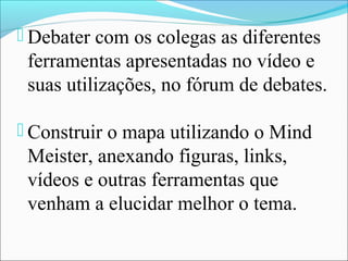  Debater com os colegas as diferentes
 ferramentas apresentadas no vídeo e
 suas utilizações, no fórum de debates.

 Construir o mapa utilizando o Mind
 Meister, anexando figuras, links,
 vídeos e outras ferramentas que
 venham a elucidar melhor o tema.
 