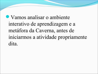 Vamos analisar o ambiente
 interativo de aprendizagem e a
 metáfora da Caverna, antes de
 iniciarmos a atividade propriamente
 dita.
 