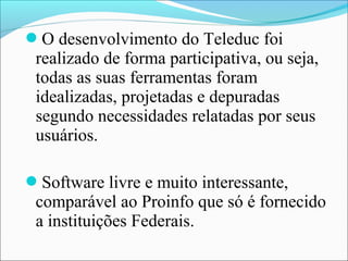 O desenvolvimento do Teleduc foi
 realizado de forma participativa, ou seja,
 todas as suas ferramentas foram
 idealizadas, projetadas e depuradas
 segundo necessidades relatadas por seus
 usuários.

Software livre e muito interessante,
 comparável ao Proinfo que só é fornecido
 a instituições Federais.
 