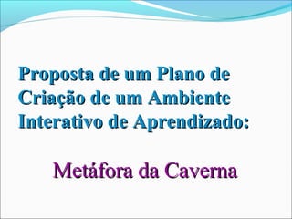 Proposta de um Plano de
Criação de um Ambiente
Interativo de Aprendizado:

   Metáfora da Caverna
 