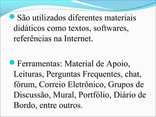 São utilizados diferentes materiais
 didáticos como textos, softwares,
 referências na Internet.

Ferramentas: Material de Apoio,
 Leituras, Perguntas Frequentes, chat,
 fórum, Correio Eletrônico, Grupos de
 Discussão, Mural, Portfólio, Diário de
 Bordo, entre outros.
 