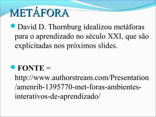 METÁFORA
David D. Thornburg idealizou metáforas
 para o aprendizado no século XXI, que são
 explicitadas nos próximos slides.

FONTE =
 http://www.authorstream.com/Presentation
 /amenrib-1395770-met-foras-ambientes-
 interativos-de-aprendizado/
 