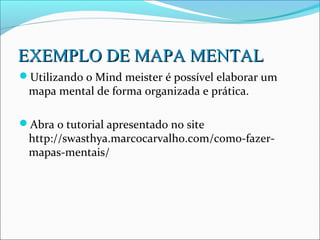 EXEMPLO DE MAPA MENTAL
Utilizando o Mind meister é possível elaborar um
 mapa mental de forma organizada e prática.

Abra o tutorial apresentado no site
 http://swasthya.marcocarvalho.com/como-fazer-
 mapas-mentais/
 