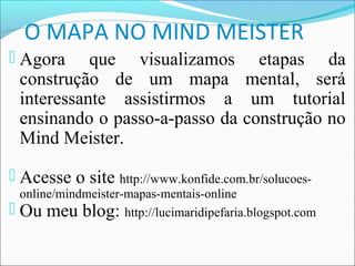 O MAPA NO MIND MEISTER
 Agora       que visualizamos etapas da
    construção de um mapa mental, será
    interessante assistirmos a um tutorial
    ensinando o passo-a-passo da construção no
    Mind Meister.

 Acesse o site http://www.konfide.com.br/solucoes-
    online/mindmeister-mapas-mentais-online
   Ou meu blog: http://lucimaridipefaria.blogspot.com
 