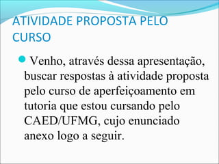ATIVIDADE PROPOSTA PELO
CURSO
Venho, através dessa apresentação,
 buscar respostas à atividade proposta
 pelo curso de aperfeiçoamento em
 tutoria que estou cursando pelo
 CAED/UFMG, cujo enunciado
 anexo logo a seguir.
 