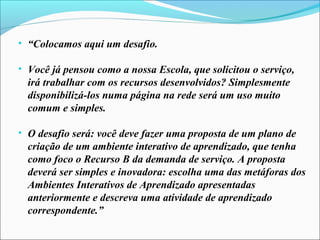 • “Colocamos aqui um desafio.

• Você já pensou como a nossa Escola, que solicitou o serviço,
  irá trabalhar com os recursos desenvolvidos? Simplesmente
  disponibilizá-los numa página na rede será um uso muito
  comum e simples.

• O desafio será: você deve fazer uma proposta de um plano de
  criação de um ambiente interativo de aprendizado, que tenha
  como foco o Recurso B da demanda de serviço. A proposta
  deverá ser simples e inovadora: escolha uma das metáforas dos
  Ambientes Interativos de Aprendizado apresentadas
  anteriormente e descreva uma atividade de aprendizado
  correspondente.”
 