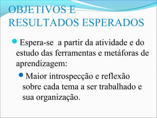 OBJETIVOS E
RESULTADOS ESPERADOS
Espera-se a partir da atividade e do
 estudo das ferramentas e metáforas de
 aprendizagem:
  Maior introspecção e reflexão
   sobre cada tema a ser trabalhado e
   sua organização.
 