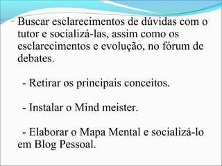 - Buscar esclarecimentos de dúvidas com o
 tutor e socializá-las, assim como os
 esclarecimentos e evolução, no fórum de
 debates.

  - Retirar os principais conceitos.

  - Instalar o Mind meister.

  - Elaborar o Mapa Mental e socializá-lo
 em Blog Pessoal.
 