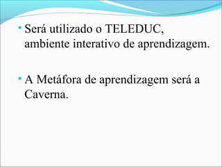 • Será utilizado o TELEDUC,
 ambiente interativo de aprendizagem.

• A Metáfora de aprendizagem será a
 Caverna.
 